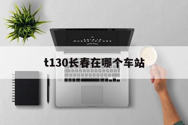t130长春在哪个车站（k1304在长春哪个出站口）「k1304在长春哪个站上车」 行业资讯
